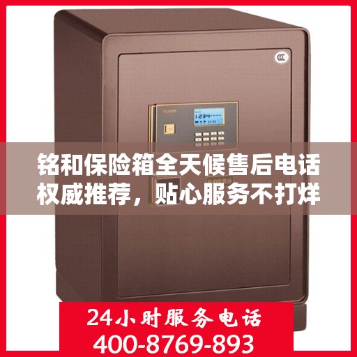 铭和保险箱全天候售后电话权威推荐，贴心服务不打烊
