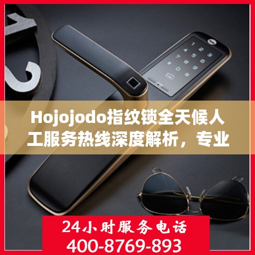 Hojojodo指纹锁全天候人工服务热线深度解析，专业解读与解决方案