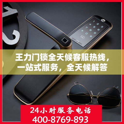 王力门锁全天候客服热线，一站式服务，全天候解答