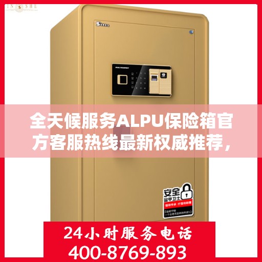 全天候服务ALPU保险箱官方客服热线最新权威推荐，全天候为您解答疑问！