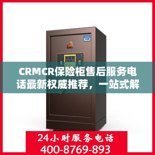 CRMCR保险柜售后服务电话最新权威推荐，一站式解决方案的贴心服务热线。