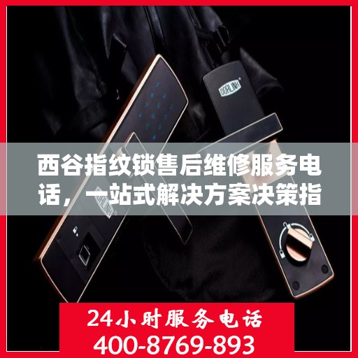 西谷指纹锁售后维修服务电话，一站式解决方案决策指南