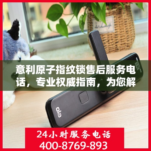 意利原子指纹锁售后服务电话，专业权威指南，为您解决所有问题！