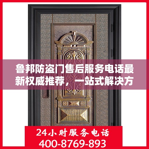 鲁邦防盗门售后服务电话最新权威推荐，一站式解决方案与贴心服务热线揭秘