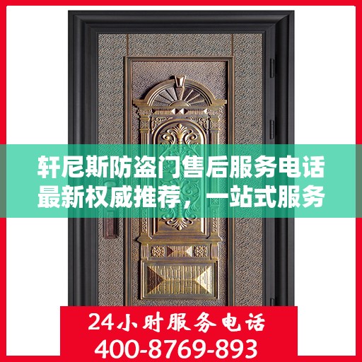 轩尼斯防盗门售后服务电话最新权威推荐，一站式服务保障，让您无忧！