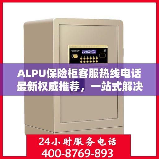 ALPU保险柜客服热线电话最新权威推荐，一站式解决您的疑问与需求