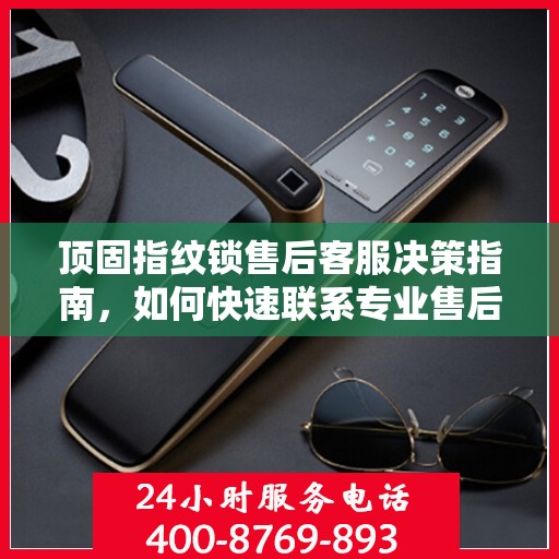 顶固指纹锁售后客服决策指南，如何快速联系专业售后支持？